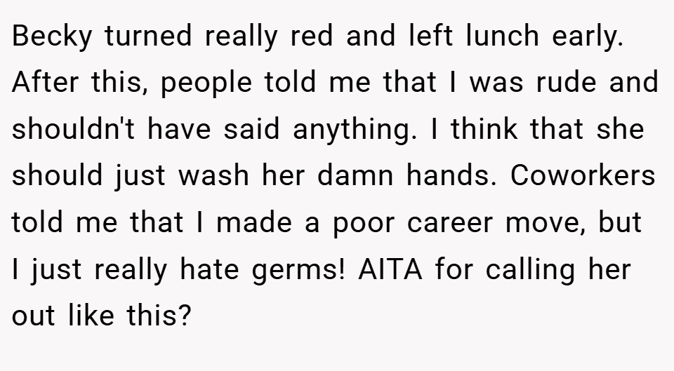 Becky turned really red and left lunch early. After this, people told me that I was rude and shouldn't have said anything. I think that she should just wash her damn hands. Coworkers told me that I made a poor career move, but I just really hate germs! AITA for calling her out like this?