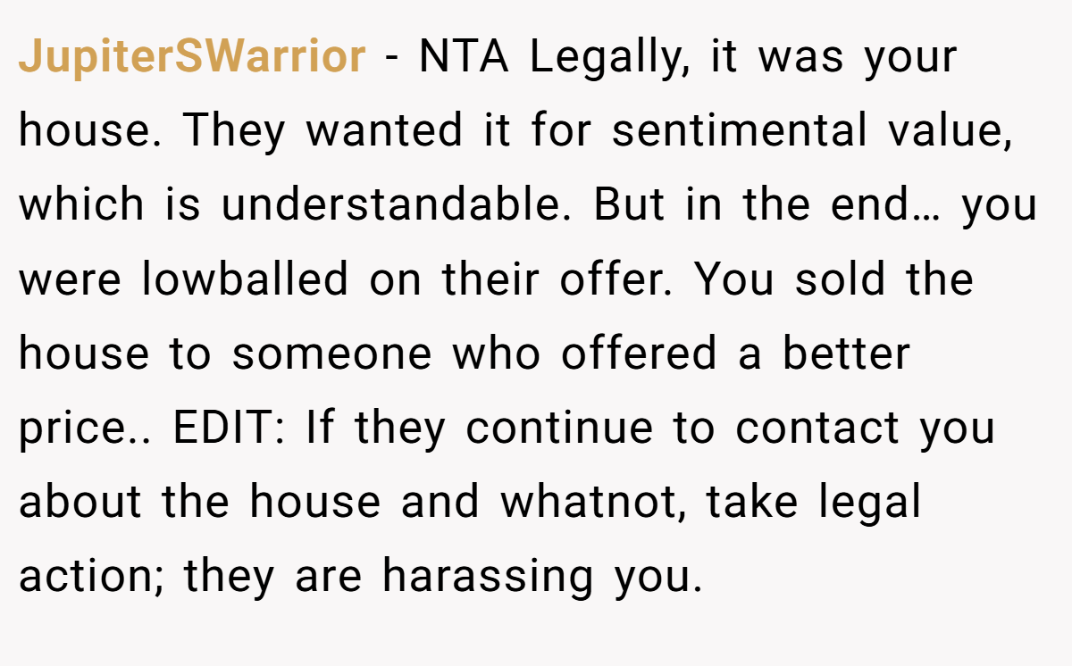 JupiterSWarrior − NTA Legally, it was your house. They wanted it for sentimental value, which is understandable. But in the end… you were lowballed on their offer. You sold the house to someone who offered a better price.. EDIT: If they continue to contact you about the house and whatnot, take legal action; they are harassing you.