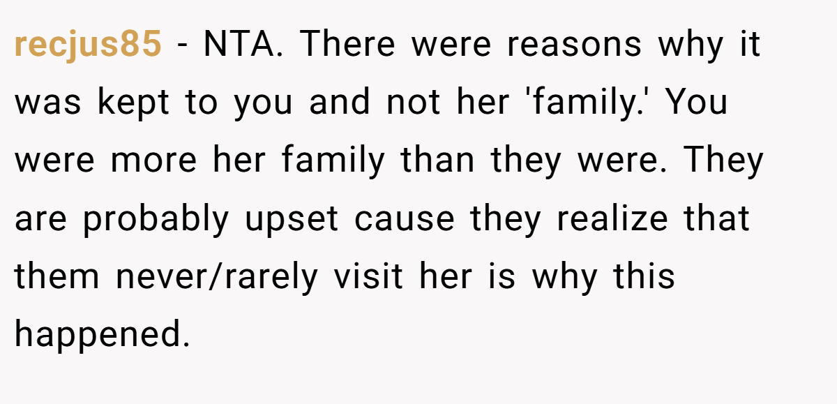 recjus85 − NTA. There were reasons why it was kept to you and not her 'family.' You were more her family than they were. They are probably upset cause they realize that them never/rarely visit her is why this happened.