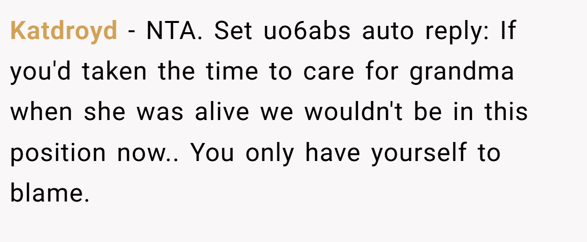 Katdroyd − NTA. Set uo6abs auto reply: If you'd taken the time to care for grandma when she was alive we wouldn't be in this position now.. You only have yourself to blame.