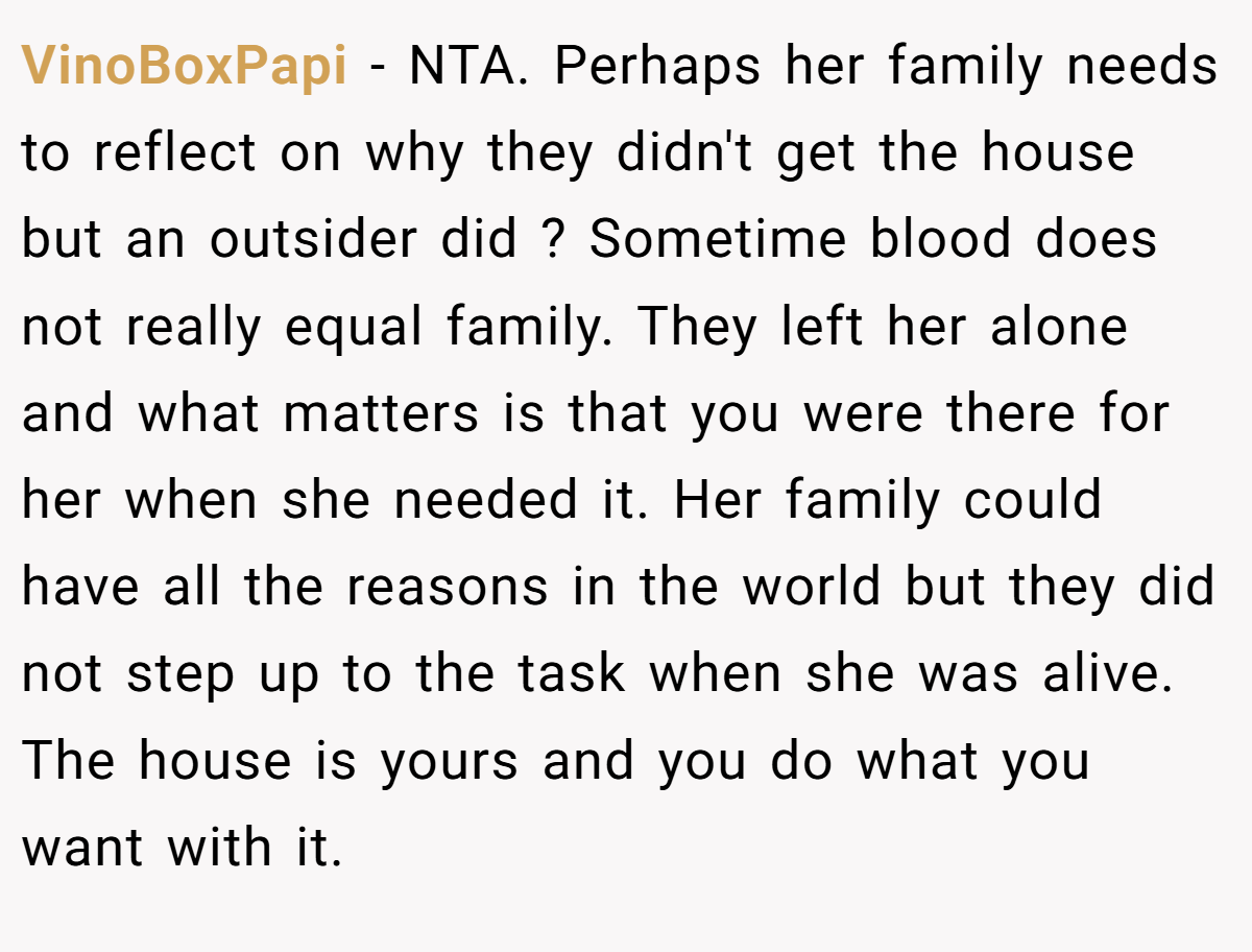 VinoBoxPapi − NTA. Perhaps her family needs to reflect on why they didn't get the house but an outsider did ? Sometime blood does not really equal family. They left her alone and what matters is that you were there for her when she needed it. Her family could have all the reasons in the world but they did not step up to the task when she was alive. The house is yours and you do what you want with it.