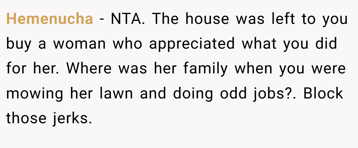 Hemenucha − NTA. The house was left to you buy a woman who appreciated what you did for her. Where was her family when you were mowing her lawn and doing odd jobs?. Block those jerks.