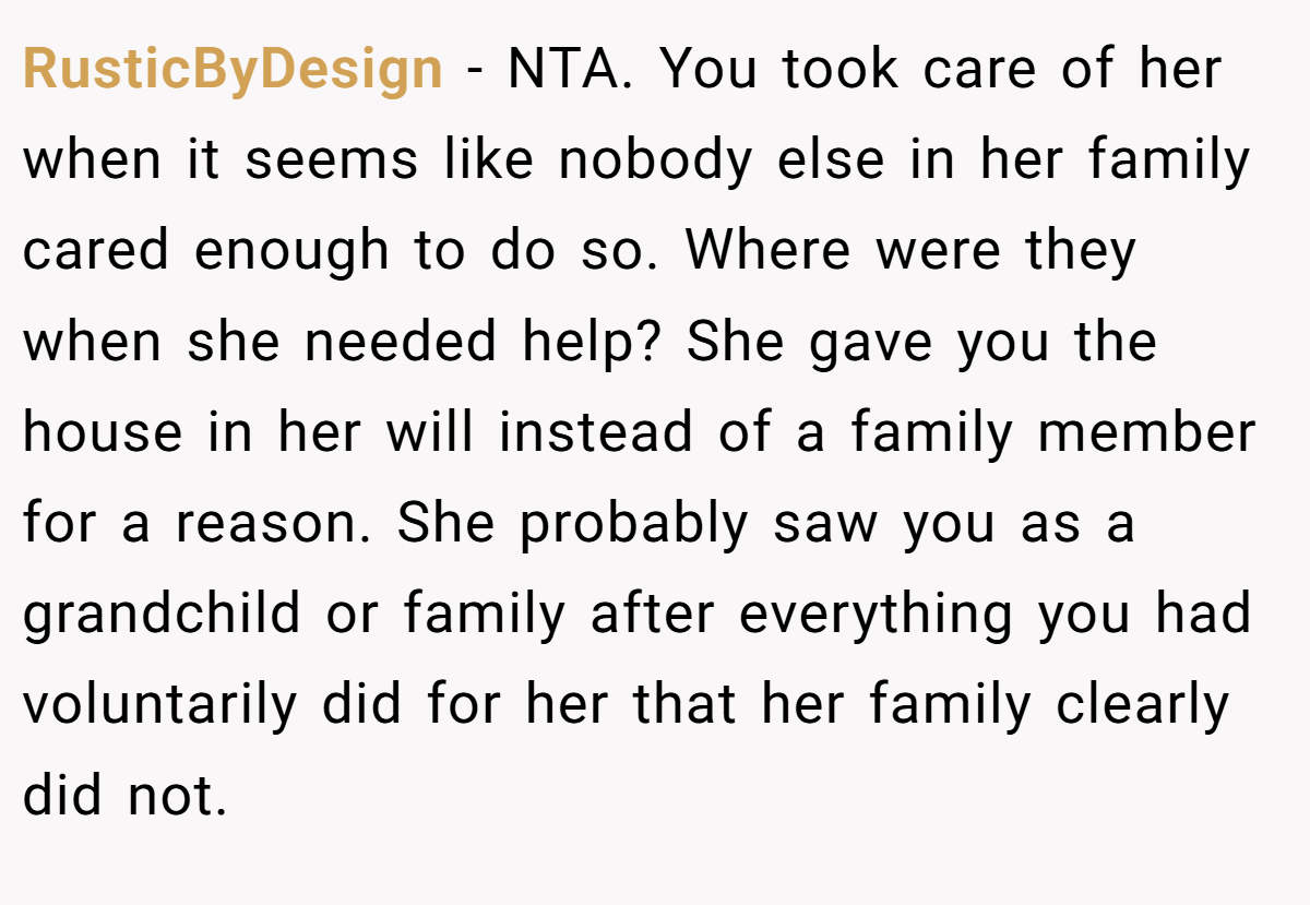 RusticByDesign − NTA. You took care of her when it seems like nobody else in her family cared enough to do so. Where were they when she needed help? She gave you the house in her will instead of a family member for a reason. She probably saw you as a grandchild or family after everything you had voluntarily did for her that her family clearly did not.