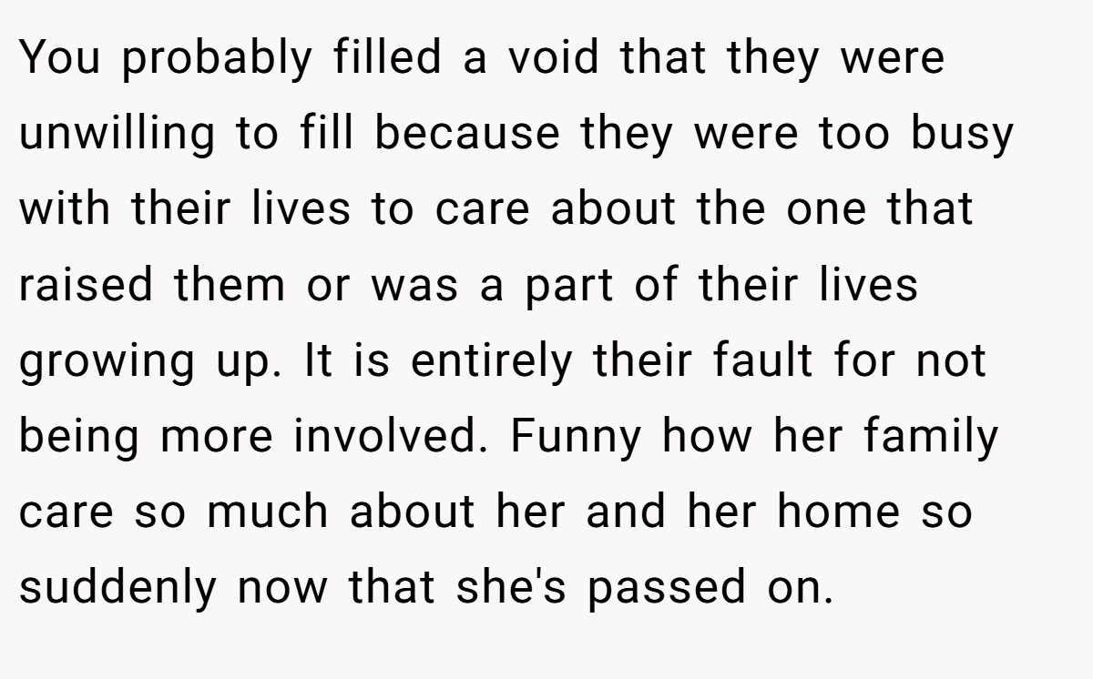 You probably filled a void that they were unwilling to fill because they were too busy with their lives to care about the one that raised them or was a part of their lives growing up. It is entirely their fault for not being more involved. Funny how her family care so much about her and her home so suddenly now that she's passed on.