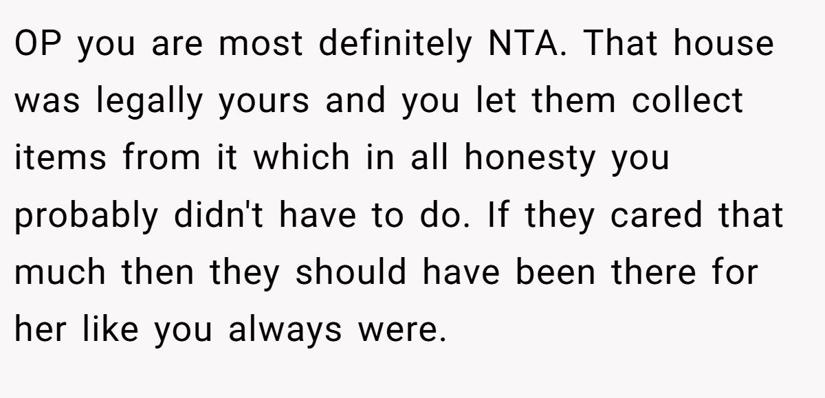 OP you are most definitely NTA. That house was legally yours and you let them collect items from it which in all honesty you probably didn't have to do. If they cared that much then they should have been there for her like you always were.