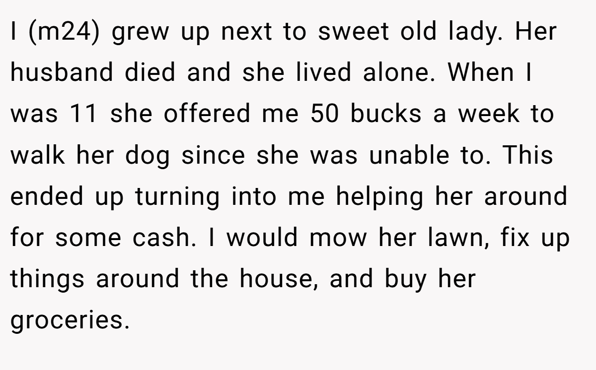I (m24) grew up next to sweet old lady. Her husband died and she lived alone. When I was 11 she offered me 50 bucks a week to walk her dog since she was unable to. This ended up turning into me helping her around for some cash. I would mow her lawn, fix up things around the house, and buy her groceries.