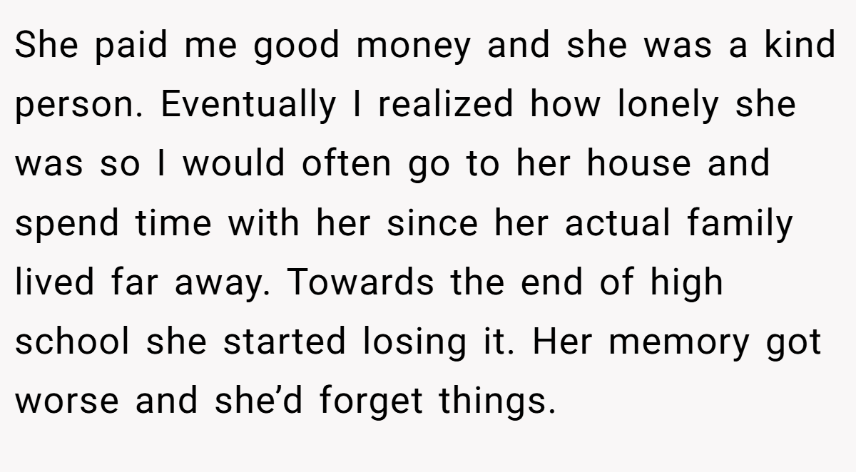 She paid me good money and she was a kind person. Eventually I realized how lonely she was so I would often go to her house and spend time with her since her actual family lived far away. Towards the end of high school she started losing it. Her memory got worse and she’d forget things.