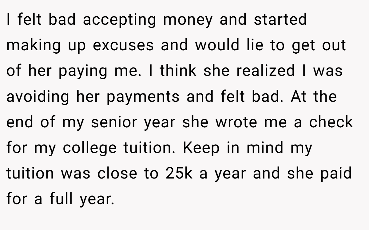 I felt bad accepting money and started making up excuses and would lie to get out of her paying me. I think she realized I was avoiding her payments and felt bad. At the end of my senior year she wrote me a check for my college tuition. Keep in mind my tuition was close to 25k a year and she paid for a full year.