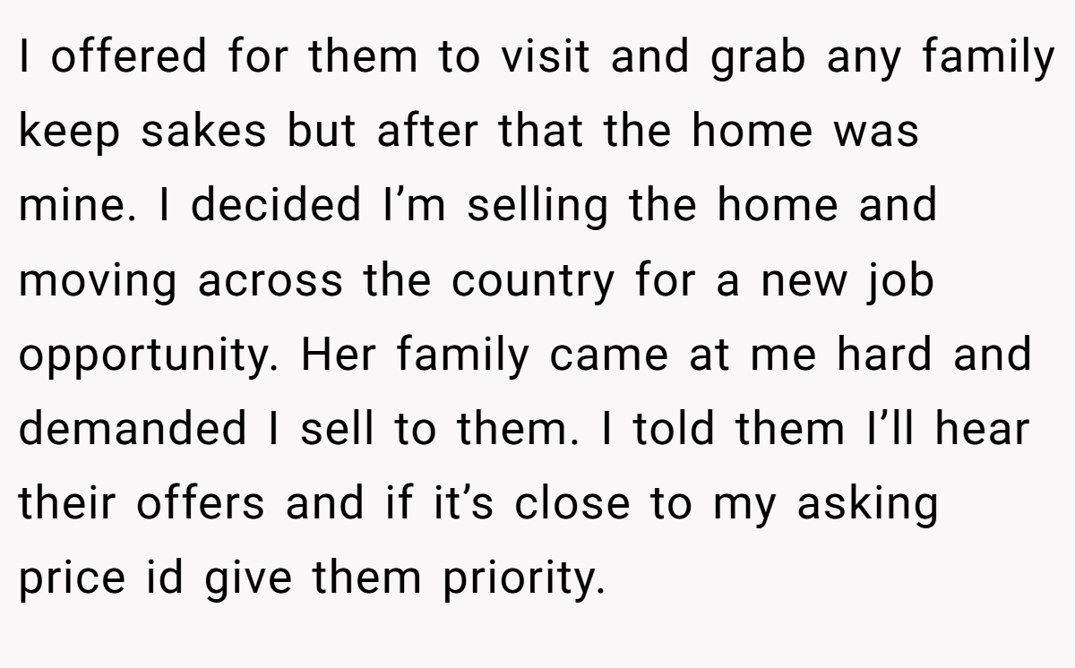 I offered for them to visit and grab any family keep sakes but after that the home was mine. I decided I’m selling the home and moving across the country for a new job opportunity. Her family came at me hard and demanded I sell to them. I told them I’ll hear their offers and if it’s close to my asking price id give them priority.