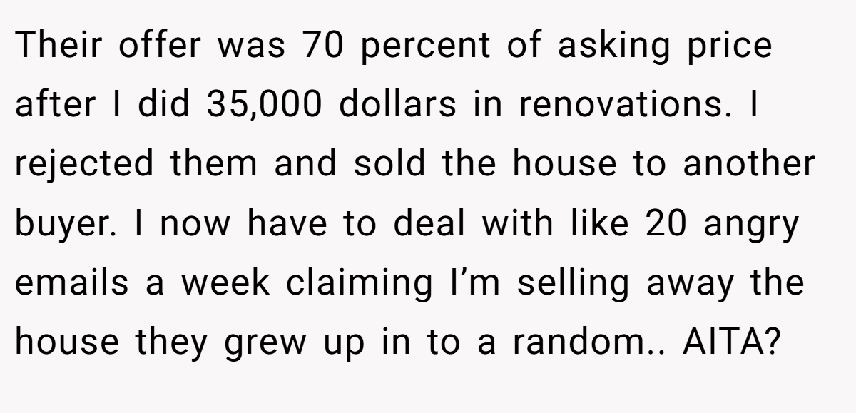 Their offer was 70 percent of asking price after I did 35,000 dollars in renovations. I rejected them and sold the house to another buyer. I now have to deal with like 20 angry emails a week claiming I’m selling away the house they grew up in to a random.. AITA?