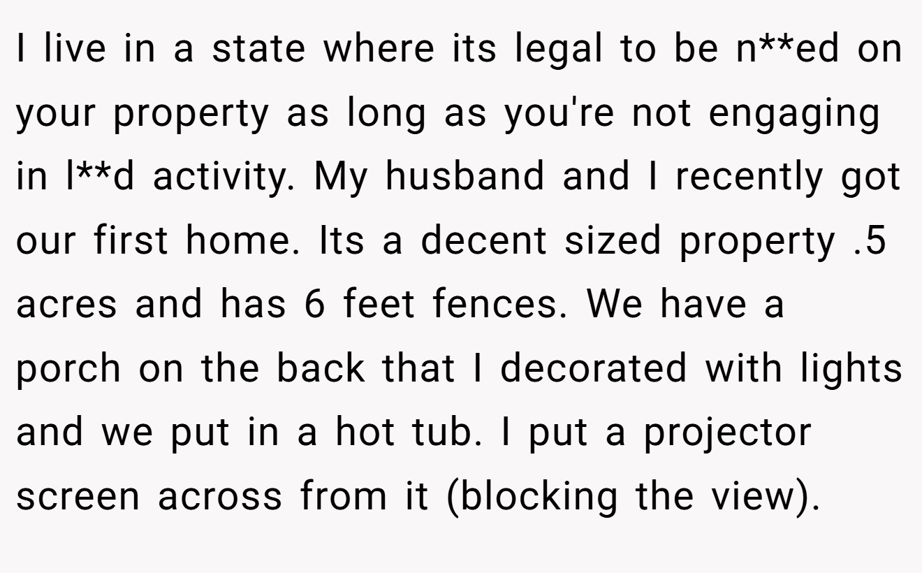 I live in a state where its legal to be n**ed on your property as long as you're not engaging in l**d activity. My husband and I recently got our first home. Its a decent sized property .5 acres and has 6 feet fences. We have a porch on the back that I decorated with lights and we put in a hot tub. I put a projector screen across from it (blocking the view).