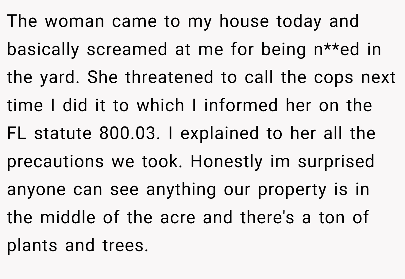 The woman came to my house today and basically screamed at me for being n**ed in the yard. She threatened to call the cops next time I did it to which I informed her on the FL statute 800.03. I explained to her all the precautions we took. Honestly im surprised anyone can see anything our property is in the middle of the acre and there's a ton of plants and trees.