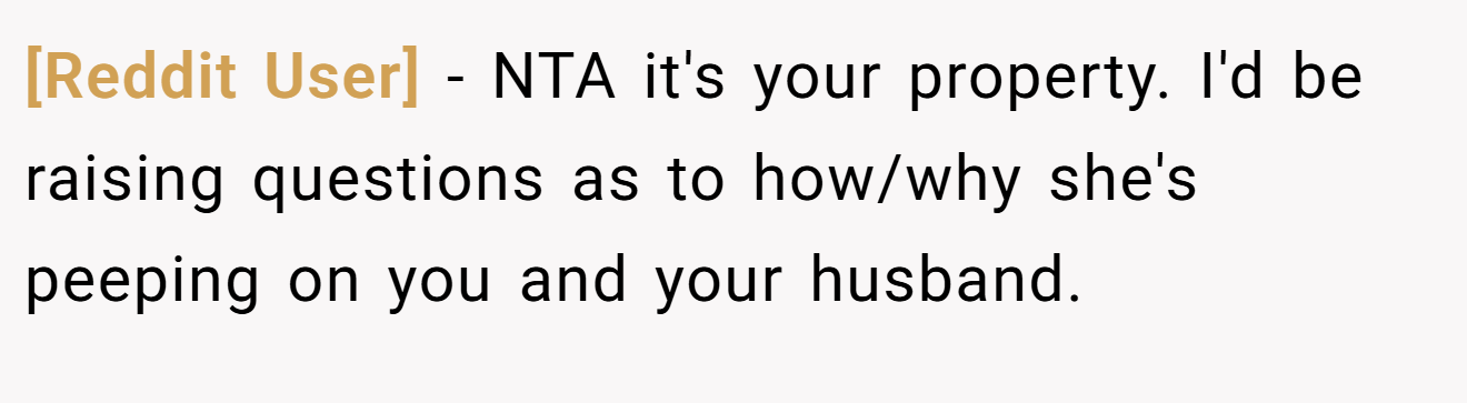 [Reddit User] - NTA it's your property. I'd be raising questions as to how/why she's peeping on you and your husband.