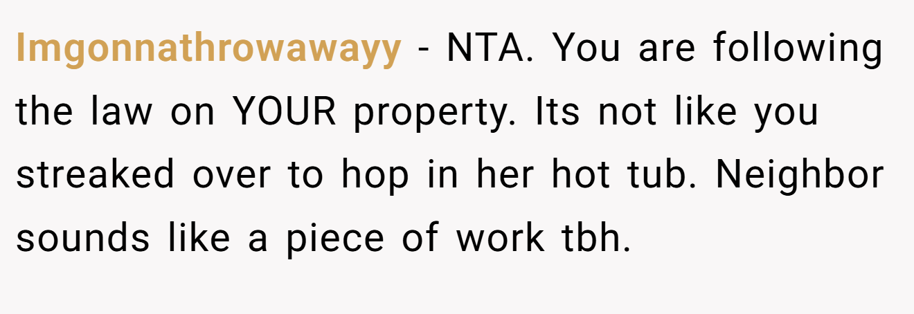 Imgonnathrowawayy - NTA. You are following the law on YOUR property. Its not like you streaked over to hop in her hot tub. Neighbor sounds like a piece of work tbh.