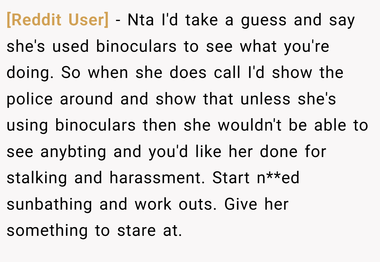 [Reddit User] - Nta I'd take a guess and say she's used binoculars to see what you're doing. So when she does call I'd show the police around and show that unless she's using binoculars then she wouldn't be able to see anybting and you'd like her done for stalking and harassment. Start n**ed sunbathing and work outs. Give her something to stare at.