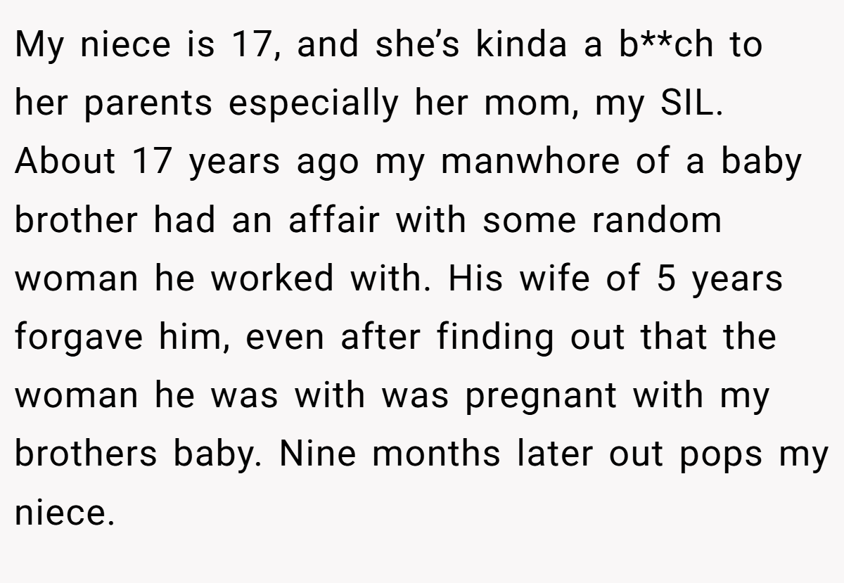 My niece is 17, and she’s kinda a b**ch to her parents especially her mom, my SIL. About 17 years ago my manwhore of a baby brother had an affair with some random woman he worked with. His wife of 5 years forgave him, even after finding out that the woman he was with was pregnant with my brothers baby. Nine months later out pops my niece.