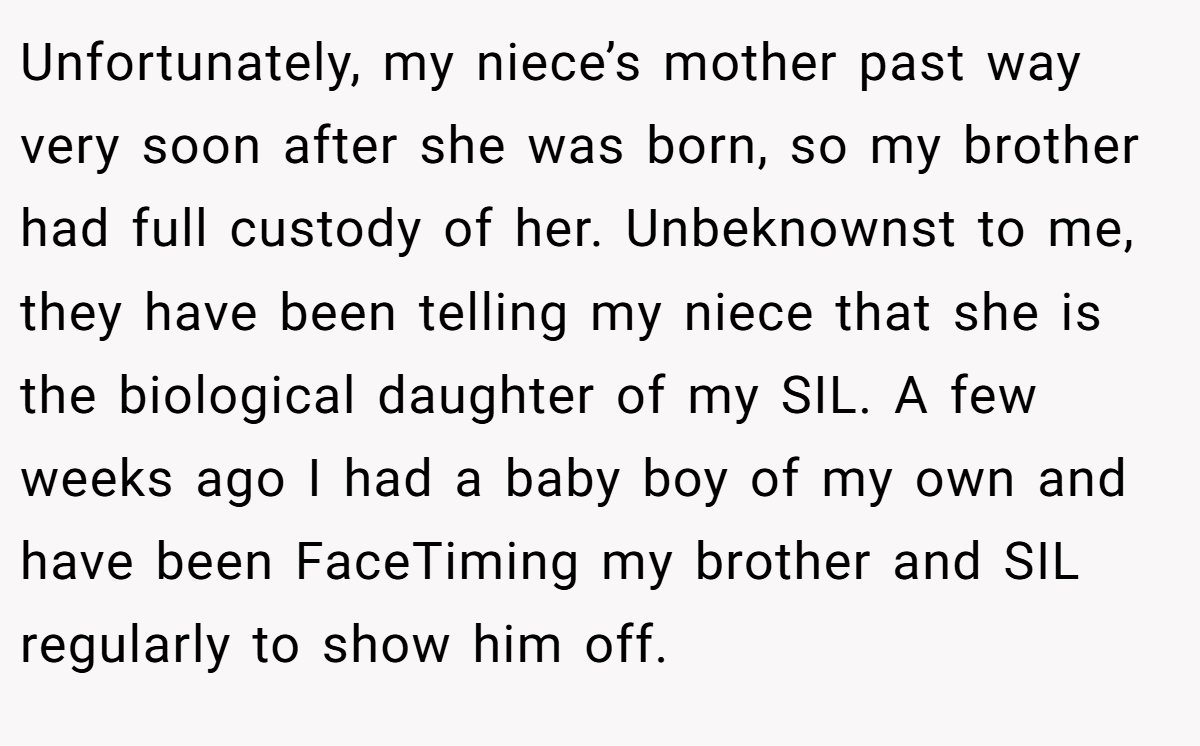 Unfortunately, my niece’s mother past way very soon after she was born, so my brother had full custody of her. Unbeknownst to me, they have been telling my niece that she is the biological daughter of my SIL. A few weeks ago I had a baby boy of my own and have been FaceTiming my brother and SIL regularly to show him off.