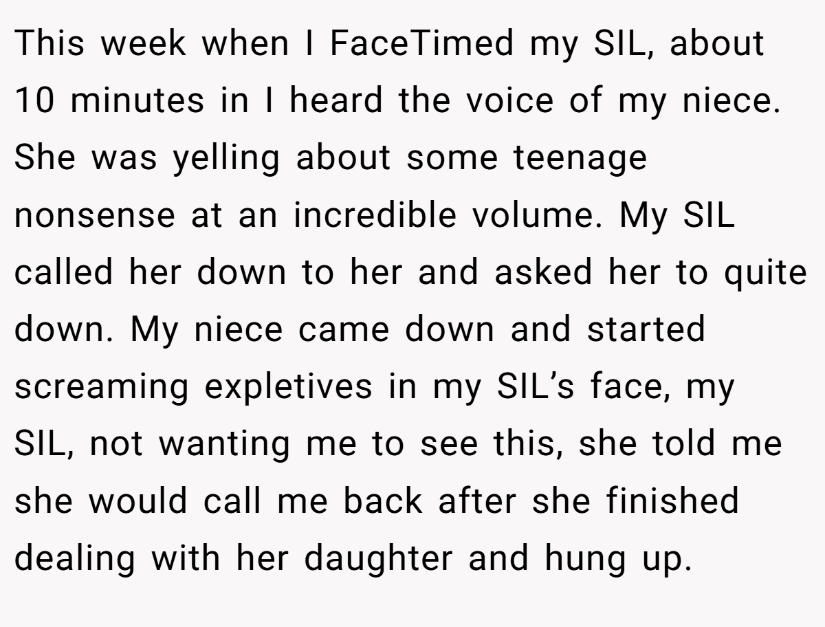 This week when I FaceTimed my SIL, about 10 minutes in I heard the voice of my niece. She was yelling about some teenage nonsense at an incredible volume. My SIL called her down to her and asked her to quite down. My niece came down and started screaming expletives in my SIL’s face, my SIL, not wanting me to see this, she told me she would call me back after she finished dealing with her daughter and hung up.