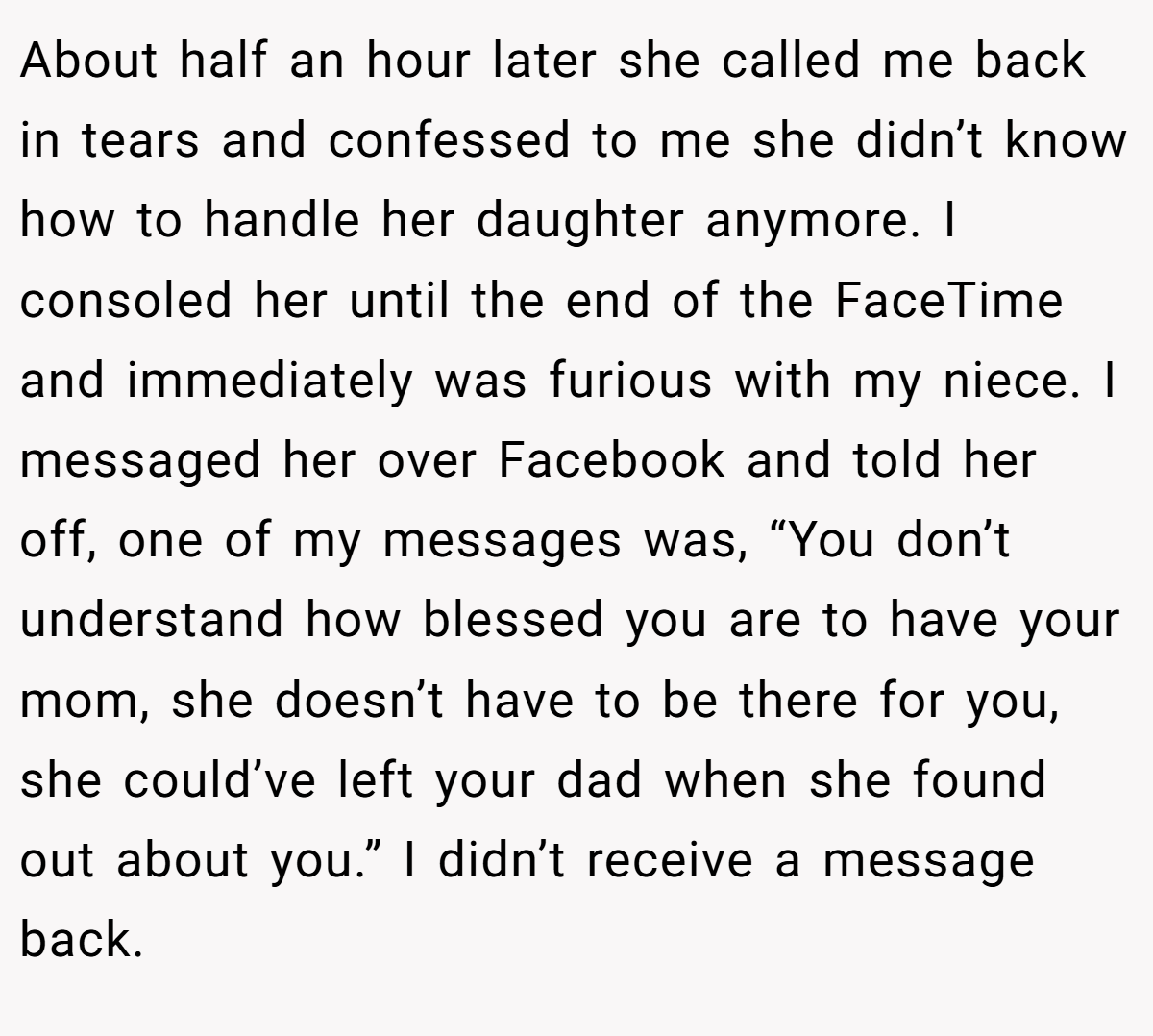 About half an hour later she called me back in tears and confessed to me she didn’t know how to handle her daughter anymore. I consoled her until the end of the FaceTime and immediately was furious with my niece. I messaged her over Facebook and told her off, one of my messages was, “You don’t understand how blessed you are to have your mom, she doesn’t have to be there for you, she could’ve left your dad when she found out about you.” I didn’t receive a message back.