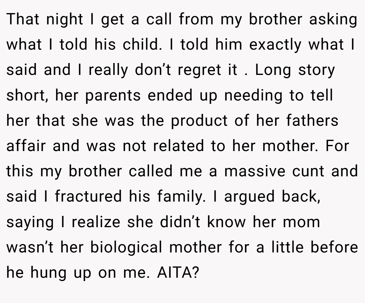 That night I get a call from my brother asking what I told his child. I told him exactly what I said and I really don’t regret it . Long story short, her parents ended up needing to tell her that she was the product of her fathers affair and was not related to her mother. For this my brother called me a massive cunt and said I fractured his family. I argued back, saying I realize she didn’t know her mom wasn’t her biological mother for a little before he hung up on me. AITA?