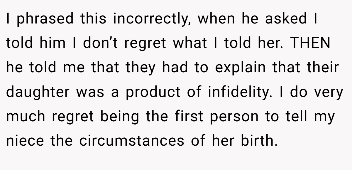 I phrased this incorrectly, when he asked I told him I don’t regret what I told her. THEN he told me that they had to explain that their daughter was a product of infidelity. I do very much regret being the first person to tell my niece the circumstances of her birth.