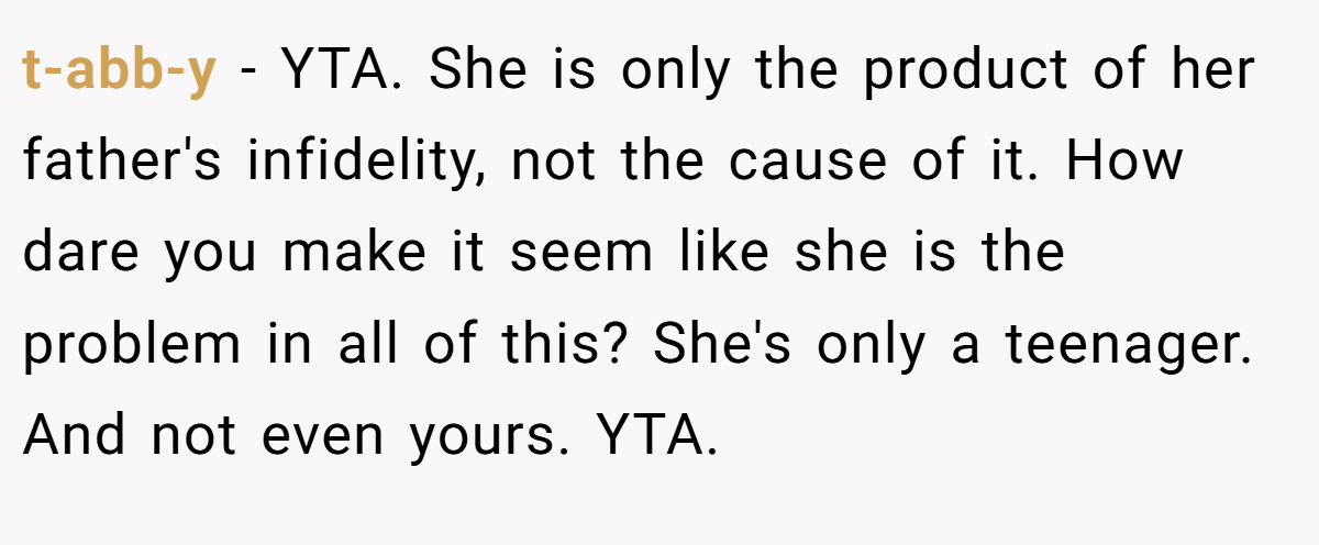 t-abb-y − YTA. She is only the product of her father's infidelity, not the cause of it. How dare you make it seem like she is the problem in all of this? She's only a teenager. And not even yours. YTA.