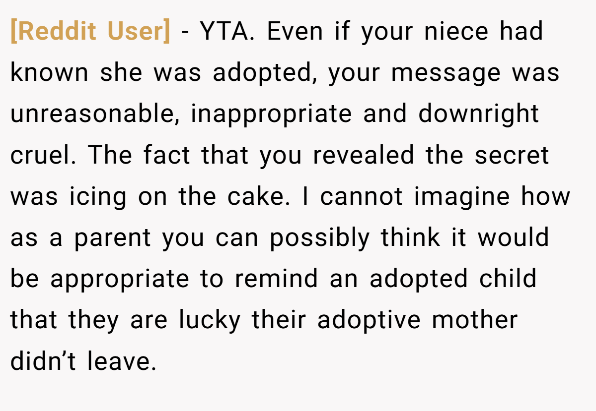 [Reddit User] − YTA. Even if your niece had known she was adopted, your message was unreasonable, inappropriate and downright cruel. The fact that you revealed the secret was icing on the cake. I cannot imagine how as a parent you can possibly think it would be appropriate to remind an adopted child that they are lucky their adoptive mother didn’t leave.