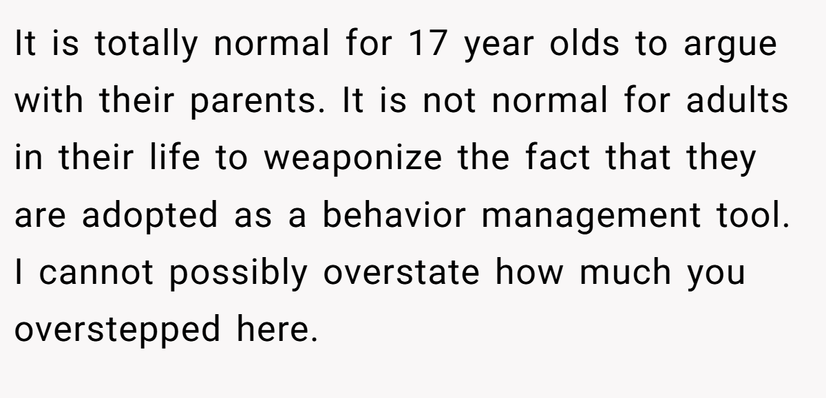 It is totally normal for 17 year olds to argue with their parents. It is not normal for adults in their life to weaponize the fact that they are adopted as a behavior management tool. I cannot possibly overstate how much you overstepped here.
