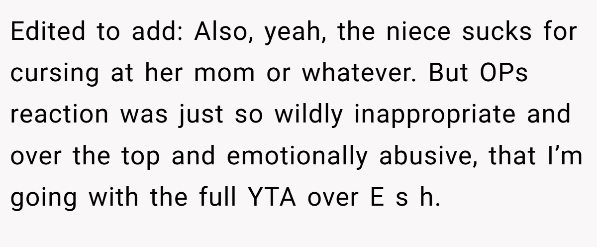 Edited to add: Also, yeah, the niece sucks for cursing at her mom or whatever. But OPs reaction was just so wildly inappropriate and over the top and emotionally abusive, that I’m going with the full YTA over E s h.