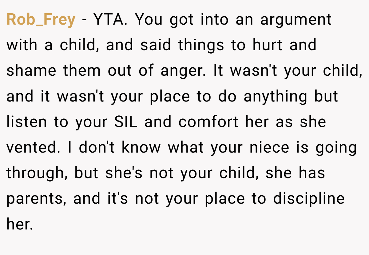 Rob_Frey − YTA. You got into an argument with a child, and said things to hurt and shame them out of anger. It wasn't your child, and it wasn't your place to do anything but listen to your SIL and comfort her as she vented. I don't know what your niece is going through, but she's not your child, she has parents, and it's not your place to discipline her.