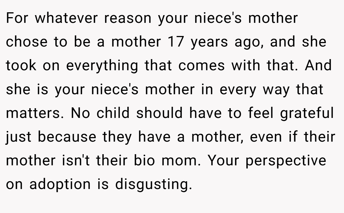 For whatever reason your niece's mother chose to be a mother 17 years ago, and she took on everything that comes with that. And she is your niece's mother in every way that matters. No child should have to feel grateful just because they have a mother, even if their mother isn't their bio mom. Your perspective on adoption is disgusting.