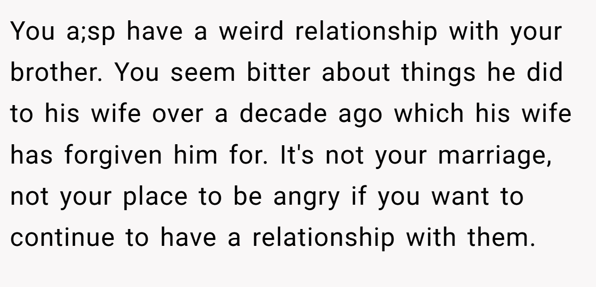 You a;sp have a weird relationship with your brother. You seem bitter about things he did to his wife over a decade ago which his wife has forgiven him for. It's not your marriage, not your place to be angry if you want to continue to have a relationship with them.