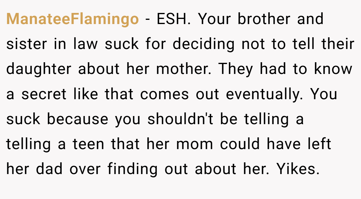 ManateeFlamingo − ESH. Your brother and sister in law suck for deciding not to tell their daughter about her mother. They had to know a secret like that comes out eventually. You suck because you shouldn't be telling a telling a teen that her mom could have left her dad over finding out about her. Yikes.