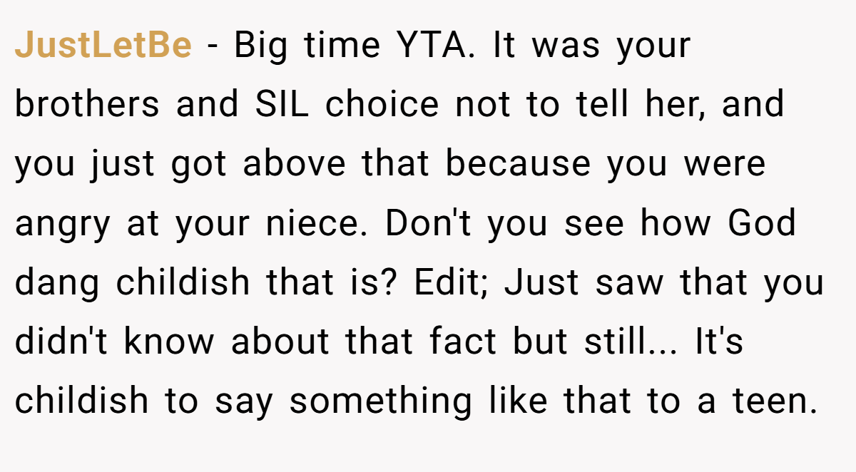 JustLetBe − Big time YTA. It was your brothers and SIL choice not to tell her, and you just got above that because you were angry at your niece. Don't you see how God dang childish that is? Edit; Just saw that you didn't know about that fact but still... It's childish to say something like that to a teen.
