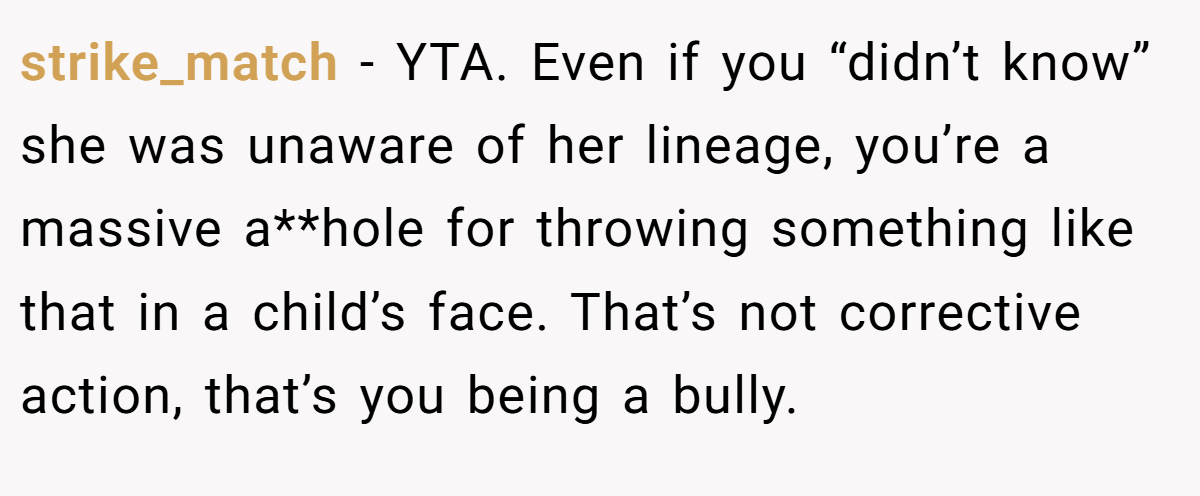 strike_match − YTA. Even if you “didn’t know” she was unaware of her lineage, you’re a massive a**hole for throwing something like that in a child’s face. That’s not corrective action, that’s you being a bully.