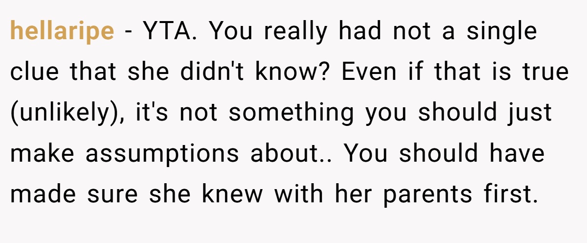 hellaripe − YTA. You really had not a single clue that she didn't know? Even if that is true (unlikely), it's not something you should just make assumptions about.. You should have made sure she knew with her parents first.