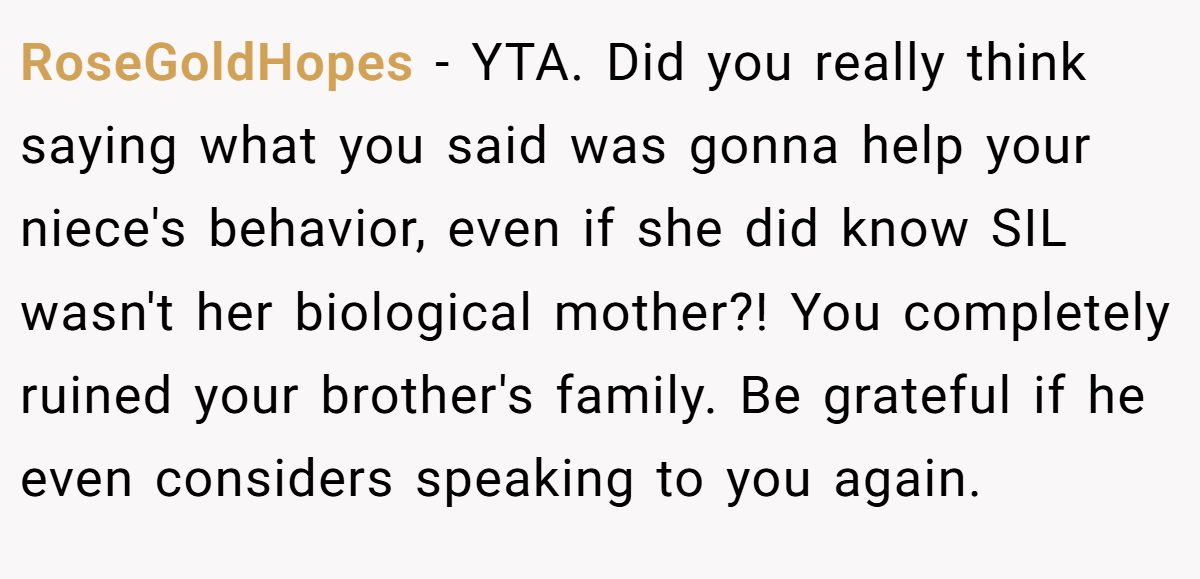 RoseGoldHopes − YTA. Did you really think saying what you said was gonna help your niece's behavior, even if she did know SIL wasn't her biological mother?! You completely ruined your brother's family. Be grateful if he even considers speaking to you again.