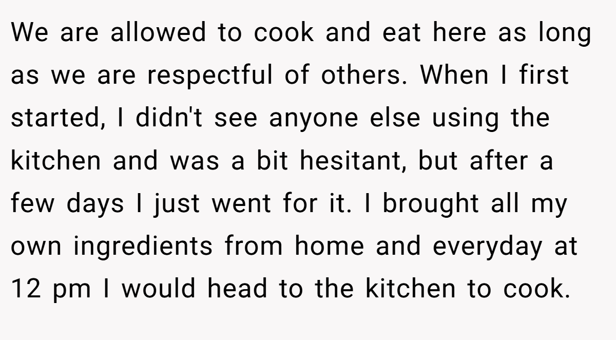 We are allowed to cook and eat here as long as we are respectful of others. When I first started, I didn't see anyone else using the kitchen and was a bit hesitant, but after a few days I just went for it. I brought all my own ingredients from home and everyday at 12 pm I would head to the kitchen to cook.