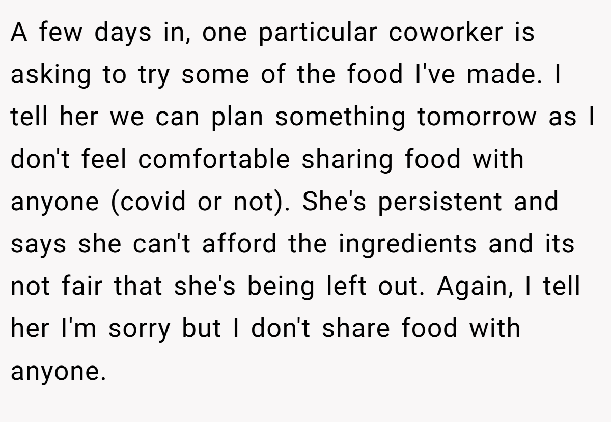 A few days in, one particular coworker is asking to try some of the food I've made. I tell her we can plan something tomorrow as I don't feel comfortable sharing food with anyone (covid or not). She's persistent and says she can't afford the ingredients and its not fair that she's being left out. Again, I tell her I'm sorry but I don't share food with anyone.