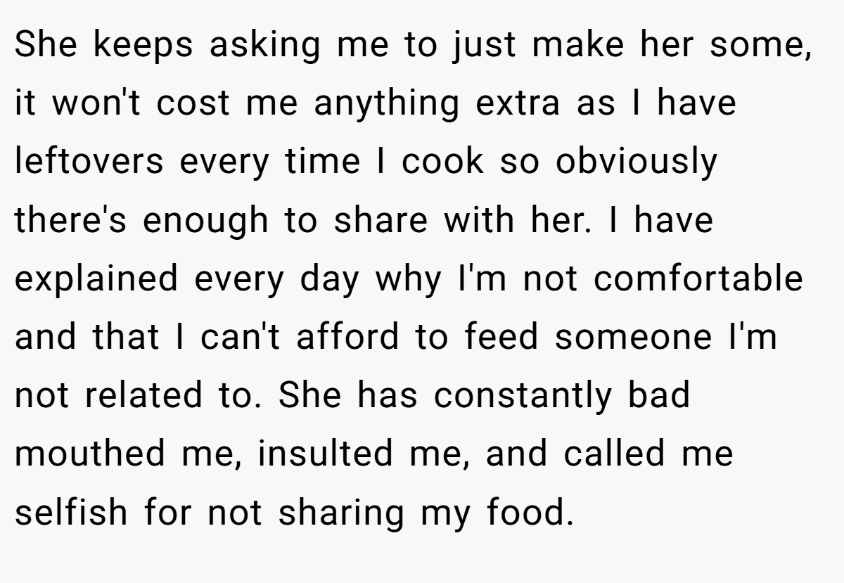 She keeps asking me to just make her some, it won't cost me anything extra as I have leftovers every time I cook so obviously there's enough to share with her. I have explained every day why I'm not comfortable and that I can't afford to feed someone I'm not related to. She has constantly bad mouthed me, insulted me, and called me selfish for not sharing my food.