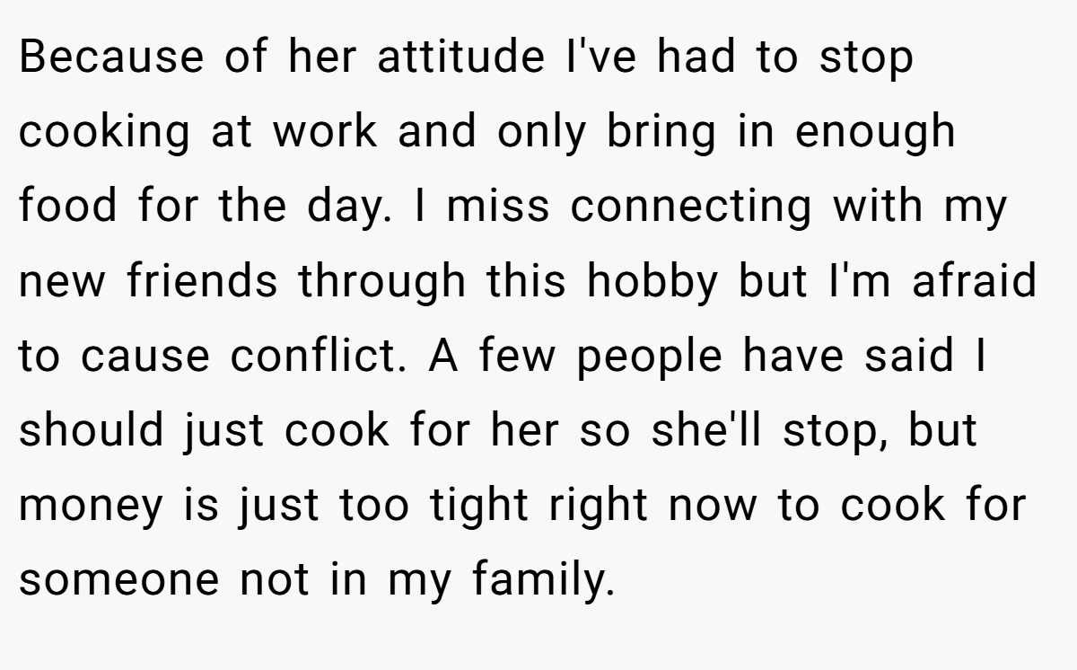 Because of her attitude I've had to stop cooking at work and only bring in enough food for the day. I miss connecting with my new friends through this hobby but I'm afraid to cause conflict. A few people have said I should just cook for her so she'll stop, but money is just too tight right now to cook for someone not in my family.