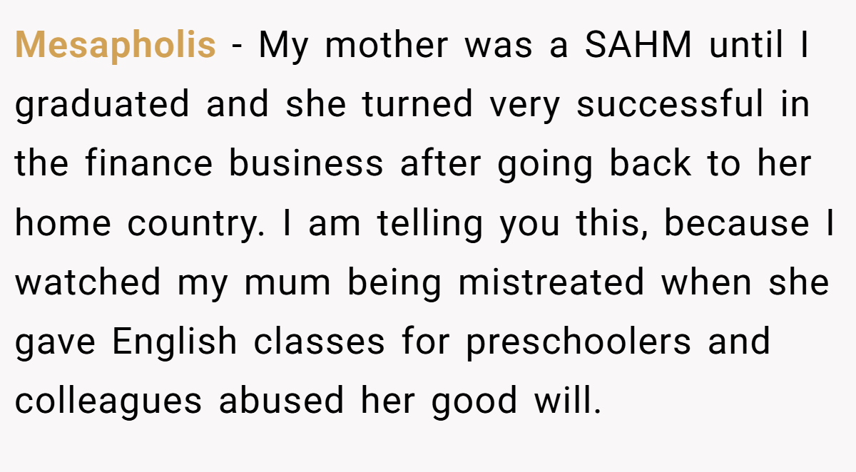 Mesapholis - My mother was a SAHM until I graduated and she turned very successful in the finance business after going back to her home country. I am telling you this, because I watched my mum being mistreated when she gave English classes for preschoolers and colleagues abused her good will.