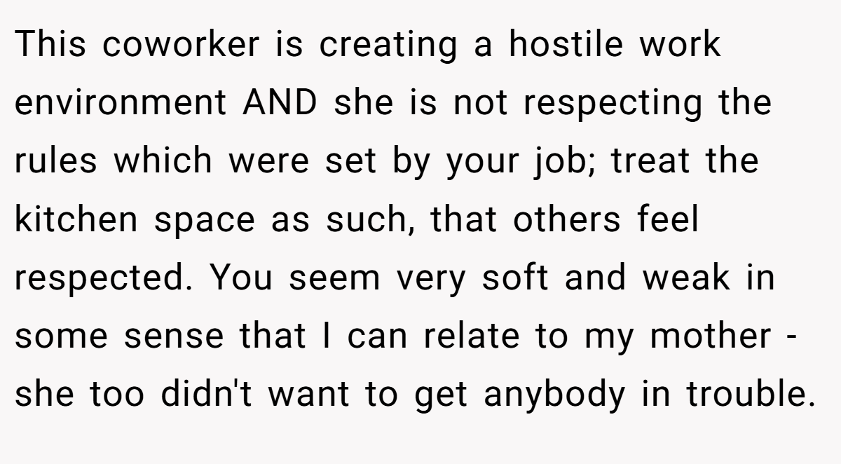 This coworker is creating a hostile work environment AND she is not respecting the rules which were set by your job; treat the kitchen space as such, that others feel respected. You seem very soft and weak in some sense that I can relate to my mother - she too didn't want to get anybody in trouble.