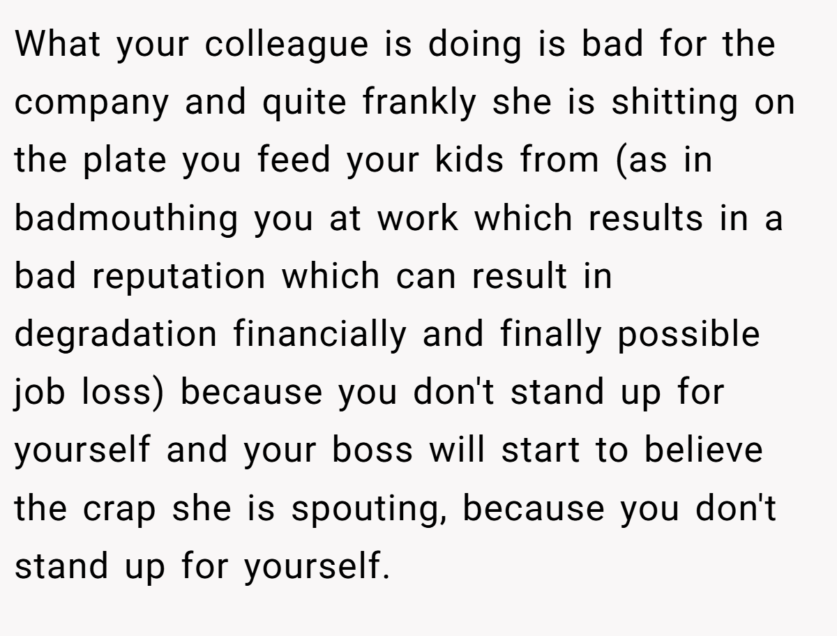 What your colleague is doing is bad for the company and quite frankly she is shitting on the plate you feed your kids from (as in badmouthing you at work which results in a bad reputation which can result in degradation financially and finally possible job loss) because you don't stand up for yourself and your boss will start to believe the crap she is spouting, because you don't stand up for yourself.