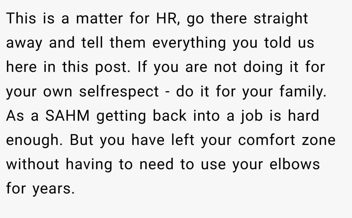 This is a matter for HR, go there straight away and tell them everything you told us here in this post. If you are not doing it for your own selfrespect - do it for your family. As a SAHM getting back into a job is hard enough. But you have left your comfort zone without having to need to use your elbows for years.