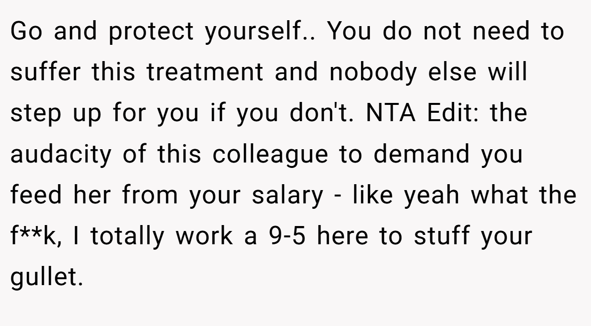 Go and protect yourself.. You do not need to suffer this treatment and nobody else will step up for you if you don't. NTA Edit: the audacity of this colleague to demand you feed her from your salary - like yeah what the f**k, I totally work a 9-5 here to stuff your gullet.