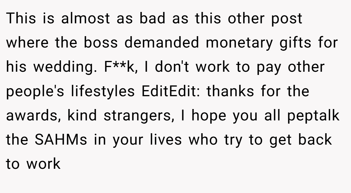 This is almost as bad as this other post where the boss demanded monetary gifts for his wedding. F**k, I don't work to pay other people's lifestyles EditEdit: thanks for the awards, kind strangers, I hope you all peptalk the SAHMs in your lives who try to get back to work