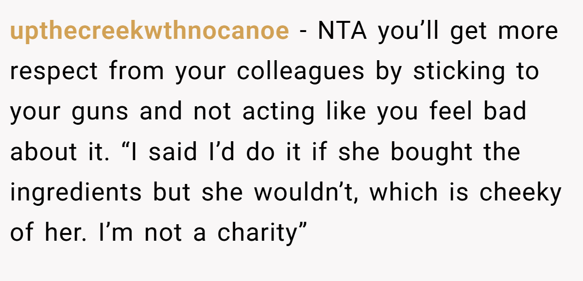 upthecreekwthnocanoe - NTA you’ll get more respect from your colleagues by sticking to your guns and not acting like you feel bad about it. “I said I’d do it if she bought the ingredients but she wouldn’t, which is cheeky of her. I’m not a charity”