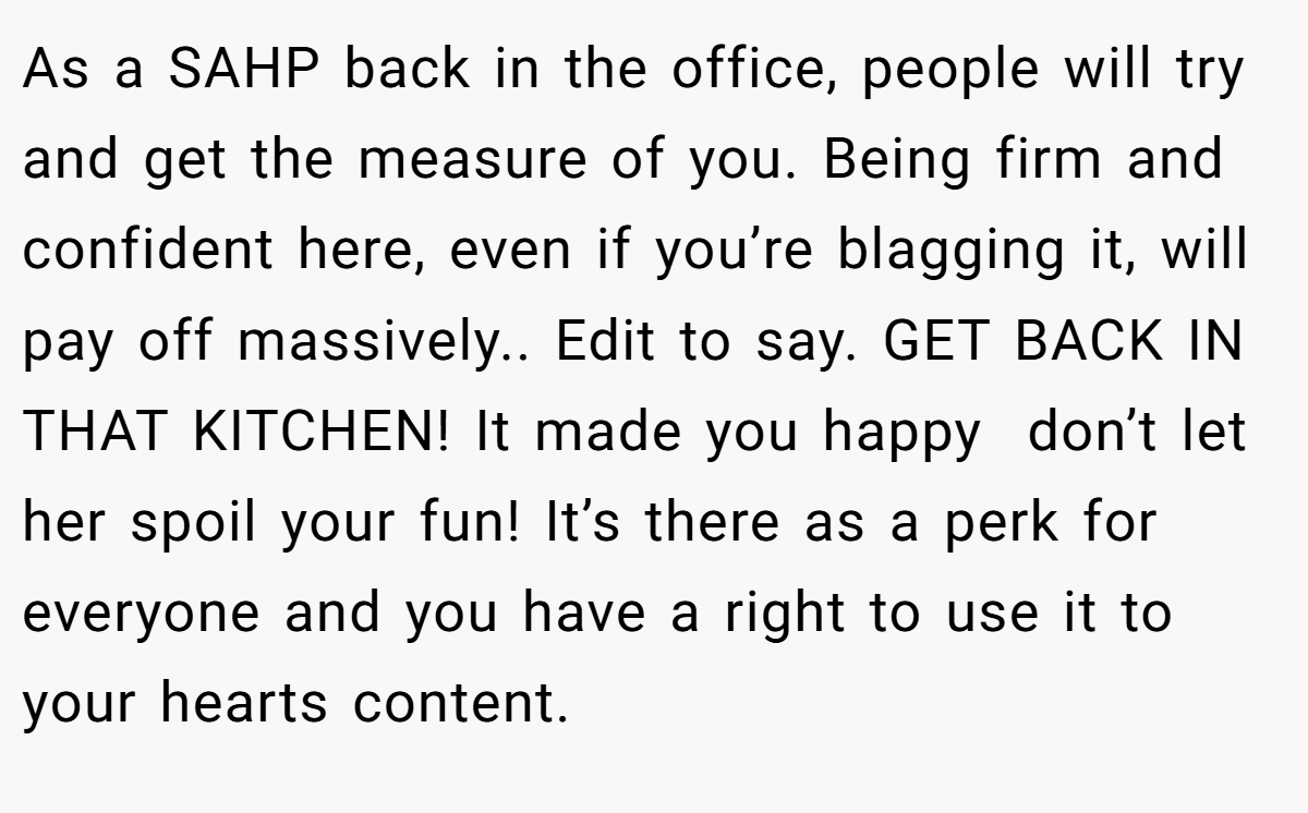 As a SAHP back in the office, people will try and get the measure of you. Being firm and confident here, even if you’re blagging it, will pay off massively.. Edit to say. GET BACK IN THAT KITCHEN! It made you happy  don’t let her spoil your fun! It’s there as a perk for everyone and you have a right to use it to your hearts content.