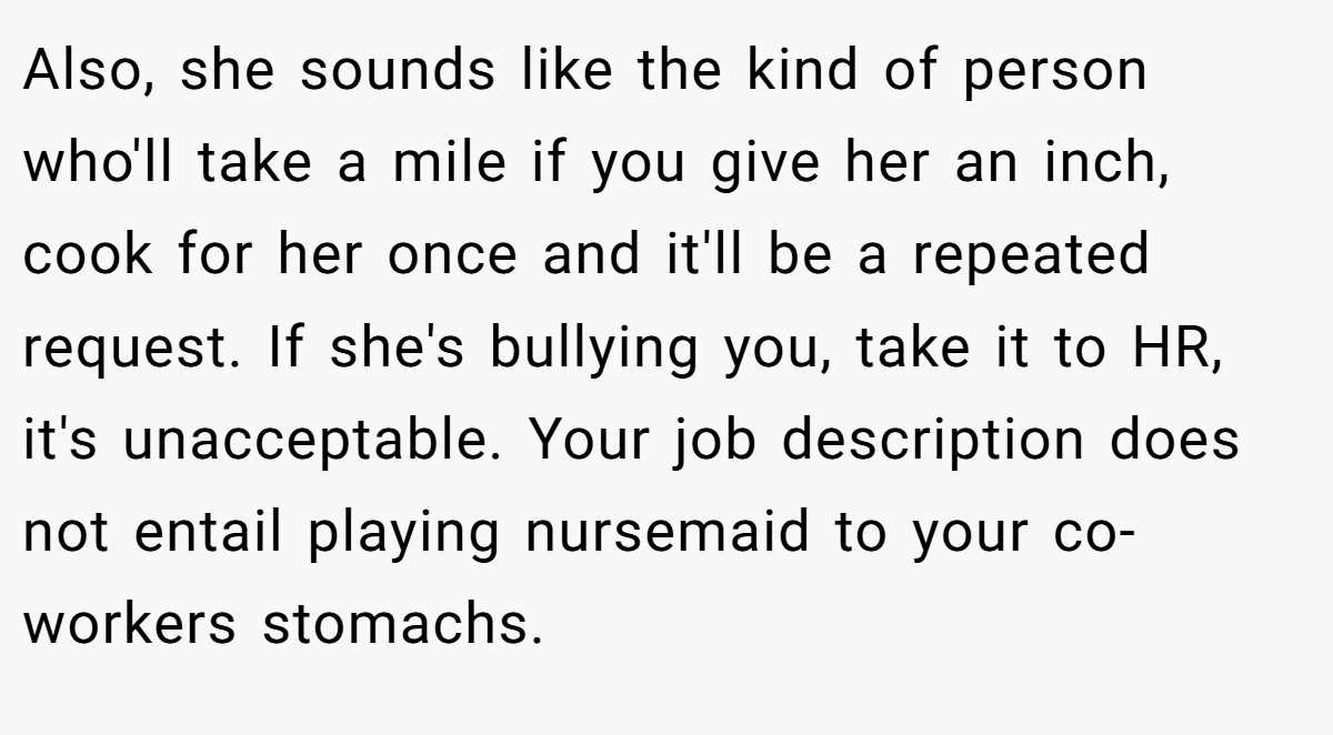 Also, she sounds like the kind of person who'll take a mile if you give her an inch, cook for her once and it'll be a repeated request. If she's bullying you, take it to HR, it's unacceptable. Your job description does not entail playing nursemaid to your co-workers stomachs.